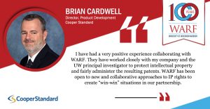 Brian Cardwell, Director, Product Development, Cooper Standard: I have had a very positive experience collaborating with WARF. They have worked closely with my company and the UW principal investigator to protect intellectual property and fairly administer the resulting patents. WARF has been open to new and collaborative approaches to IP rights to create "win-win" situations in our partnership.